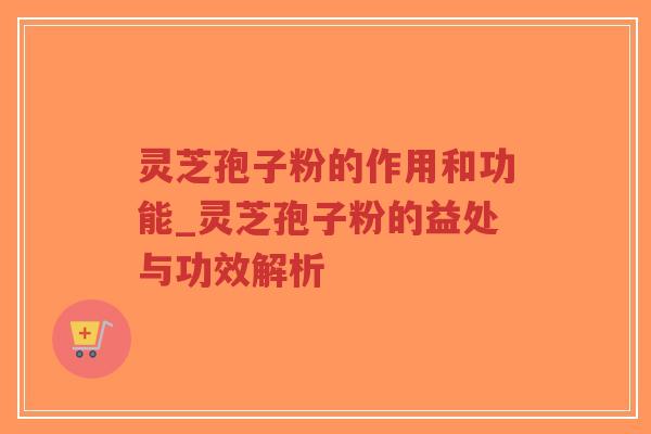 灵芝孢子粉的作用和功能_灵芝孢子粉的益处与功效解析
