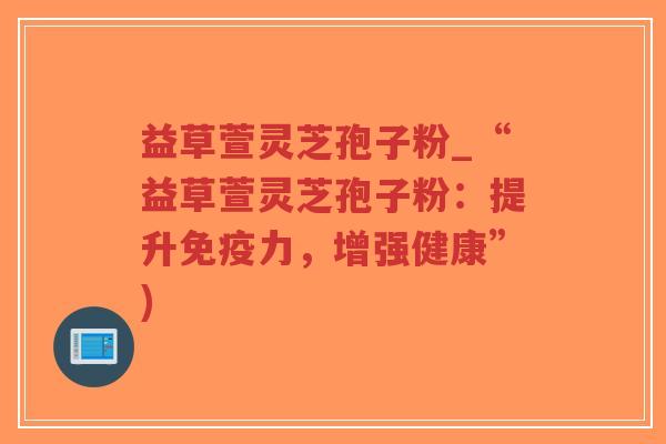 益草萱灵芝孢子粉_“益草萱灵芝孢子粉：提升免疫力，增强健康”)