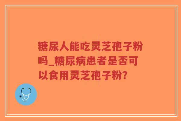 糖尿人能吃灵芝孢子粉吗_糖尿病患者是否可以食用灵芝孢子粉？