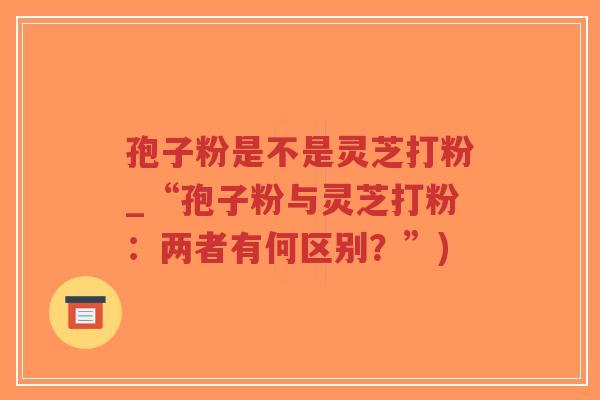 孢子粉是不是灵芝打粉_“孢子粉与灵芝打粉：两者有何区别？”)