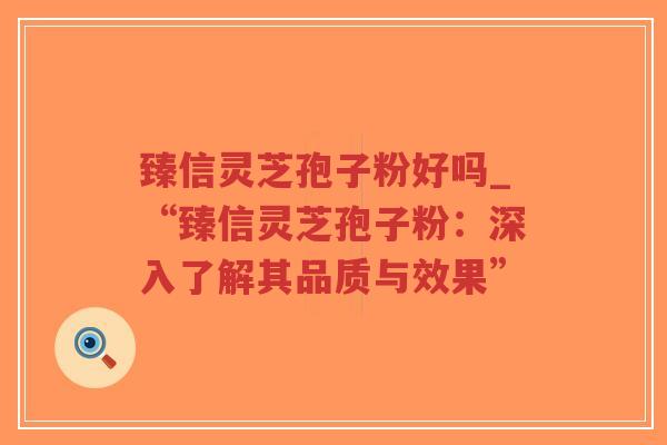 臻信灵芝孢子粉好吗_“臻信灵芝孢子粉：深入了解其品质与效果”