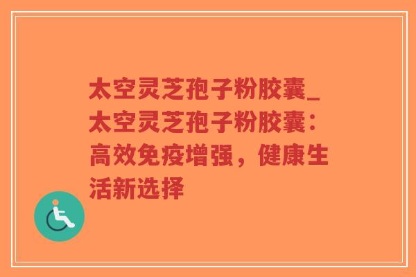 太空灵芝孢子粉胶囊_太空灵芝孢子粉胶囊：高效免疫增强，健康生活新选择