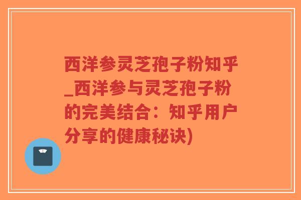 西洋参灵芝孢子粉知乎_西洋参与灵芝孢子粉的完美结合：知乎用户分享的健康秘诀)