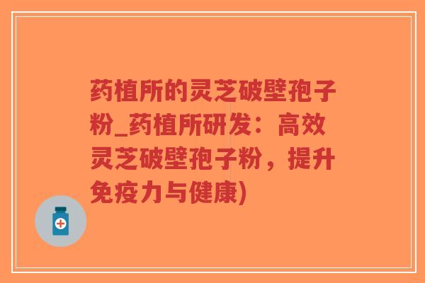 药植所的灵芝破壁孢子粉_药植所研发：高效灵芝破壁孢子粉，提升免疫力与健康)