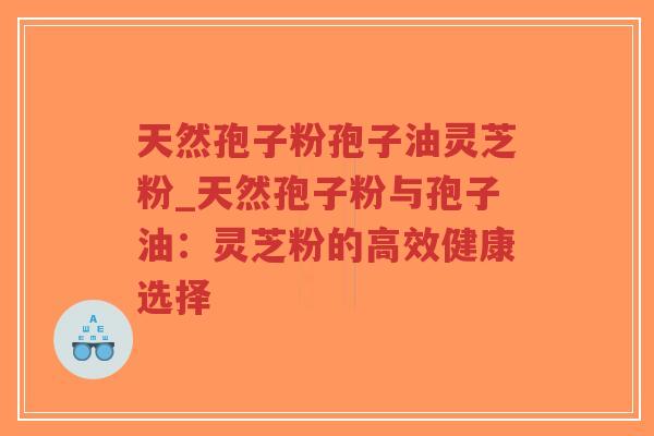 天然孢子粉孢子油灵芝粉_天然孢子粉与孢子油:灵芝粉的高效健康选择 天然孢子粉孢子油灵芝粉_天然孢子粉与孢子油:灵芝粉的高效健康选择