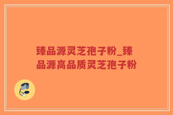 臻品源灵芝孢子粉_臻品源高品质灵芝孢子粉