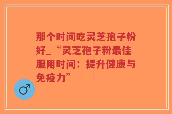 那个时间吃灵芝孢子粉好_“灵芝孢子粉最佳服用时间：提升健康与免疫力”