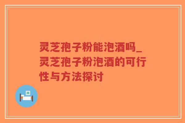 灵芝孢子粉能泡酒吗_灵芝孢子粉泡酒的可行性与方法探讨