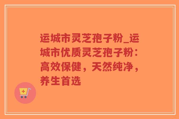 运城市灵芝孢子粉_运城市优质灵芝孢子粉：高效保健，天然纯净，养生首选