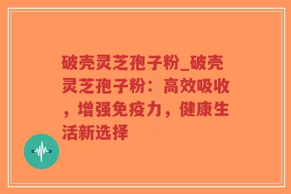 破壳灵芝孢子粉_破壳灵芝孢子粉：高效吸收，增强免疫力，健康生活新选择