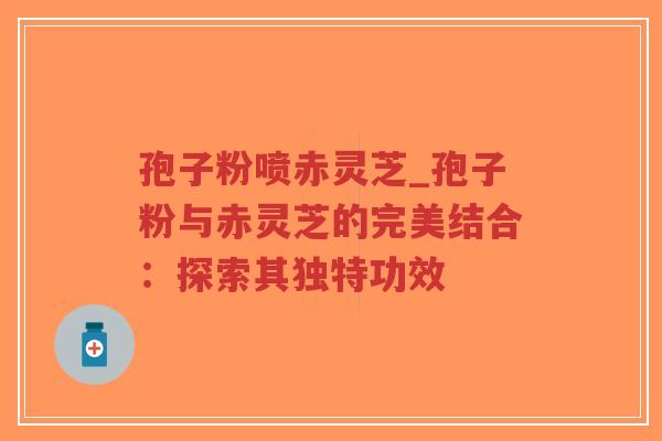孢子粉喷赤灵芝_孢子粉与赤灵芝的完美结合：探索其独特功效