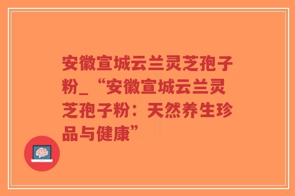 安徽宣城云兰灵芝孢子粉_“安徽宣城云兰灵芝孢子粉：天然养生珍品与健康”