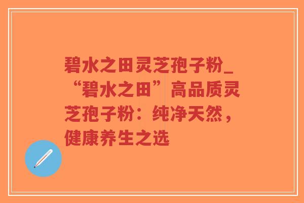碧水之田灵芝孢子粉_“碧水之田”高品质灵芝孢子粉：纯净天然，健康养生之选