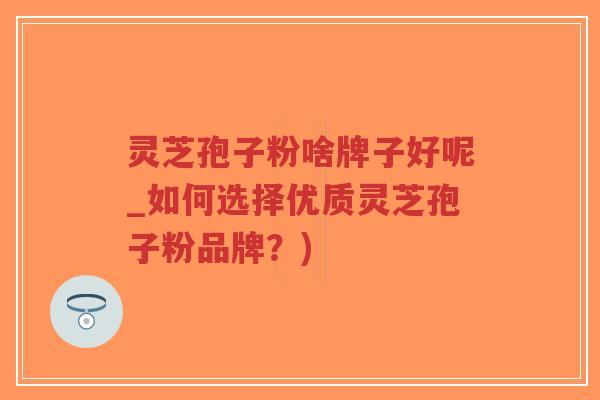 灵芝孢子粉啥牌子好呢_如何选择优质灵芝孢子粉品牌？)
