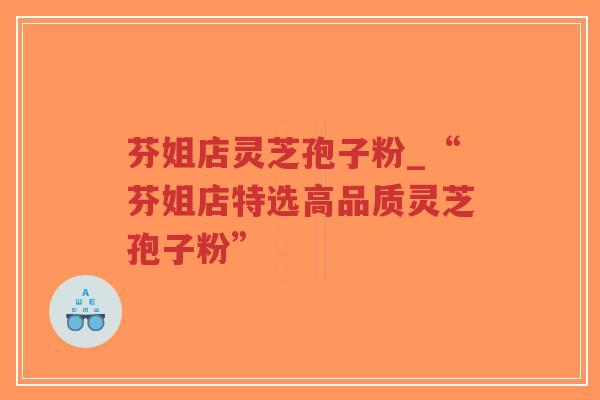 芬姐店灵芝孢子粉_“芬姐店特选高品质灵芝孢子粉”