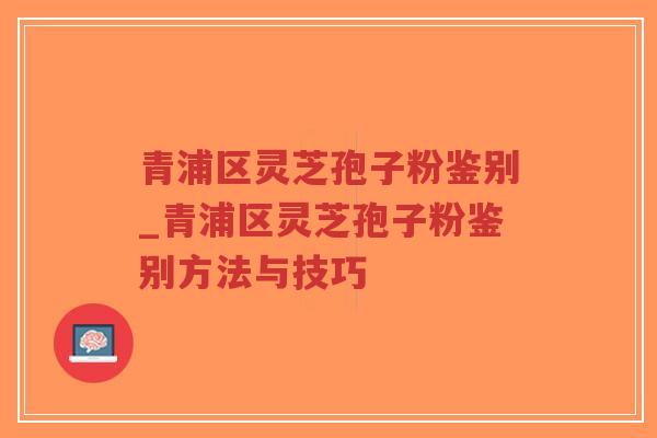 青浦区灵芝孢子粉鉴别_青浦区灵芝孢子粉鉴别方法与技巧