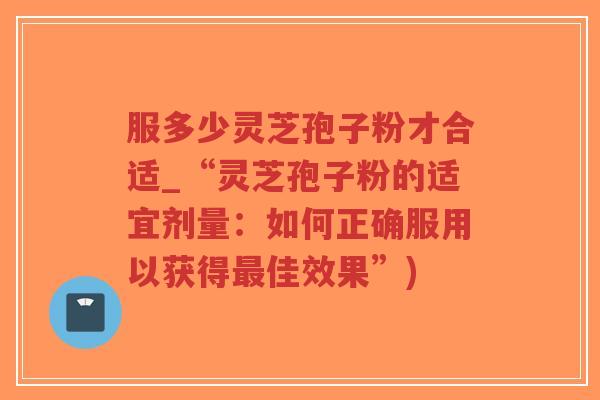 服多少灵芝孢子粉才合适_“灵芝孢子粉的适宜剂量：如何正确服用以获得最佳效果”)
