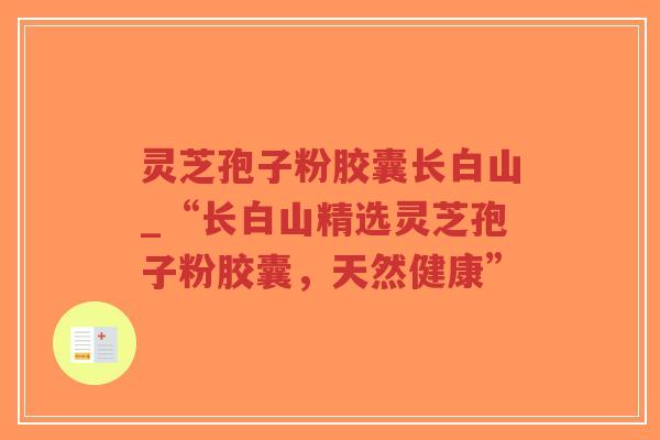 灵芝孢子粉胶囊长白山_“长白山精选灵芝孢子粉胶囊，天然健康”