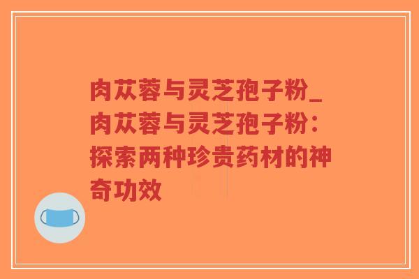 肉苁蓉与灵芝孢子粉_肉苁蓉与灵芝孢子粉：探索两种珍贵药材的神奇功效
