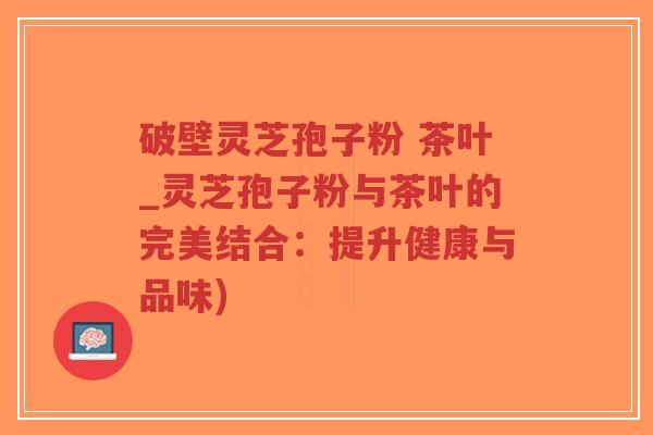 破壁灵芝孢子粉 茶叶_灵芝孢子粉与茶叶的完美结合：提升健康与品味)