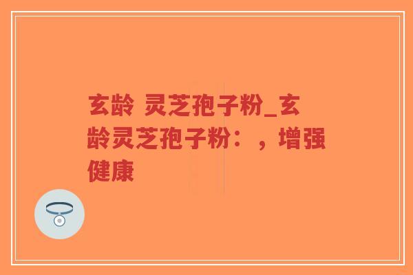 玄龄 灵芝孢子粉_玄龄灵芝孢子粉：，增强健康