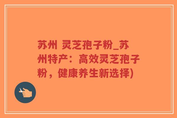 苏州 灵芝孢子粉_苏州特产：高效灵芝孢子粉，健康养生新选择)