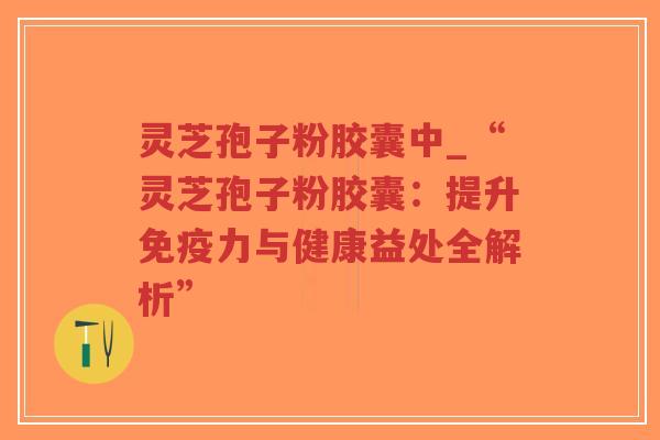 灵芝孢子粉胶囊中_“灵芝孢子粉胶囊：提升免疫力与健康益处全解析”