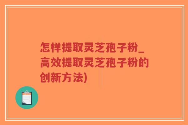 怎样提取灵芝孢子粉_高效提取灵芝孢子粉的创新方法)