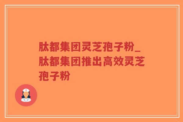 肽都集团灵芝孢子粉_肽都集团推出高效灵芝孢子粉