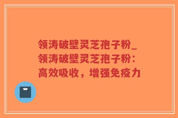 领涛破壁灵芝孢子粉_领涛破壁灵芝孢子粉：高效吸收，增强免疫力