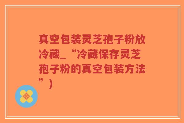 真空包装灵芝孢子粉放冷藏_“冷藏保存灵芝孢子粉的真空包装方法”)