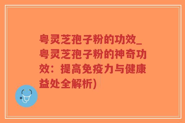 粤灵芝孢子粉的功效_粤灵芝孢子粉的神奇功效：提高免疫力与健康益处全解析)
