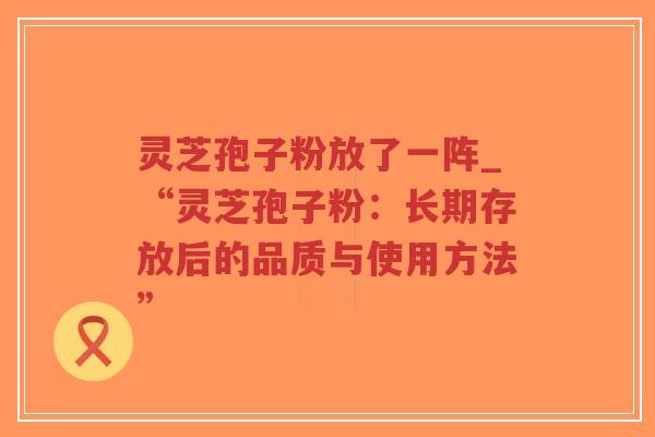 灵芝孢子粉放了一阵_“灵芝孢子粉：长期存放后的品质与使用方法”