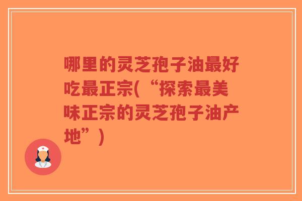 哪里的灵芝孢子油最好吃最正宗(“探索最美味正宗的灵芝孢子油产地”)
