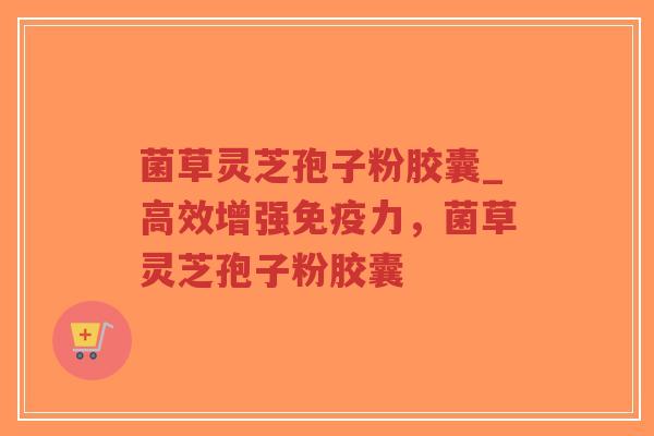 菌草灵芝孢子粉胶囊_高效增强免疫力，菌草灵芝孢子粉胶囊