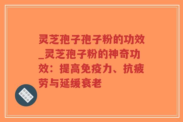 灵芝孢子孢子粉的功效_灵芝孢子粉的神奇功效：提高免疫力、抗疲劳与延缓衰老