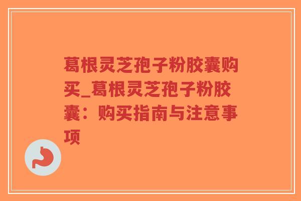 葛根灵芝孢子粉胶囊购买_葛根灵芝孢子粉胶囊：购买指南与注意事项