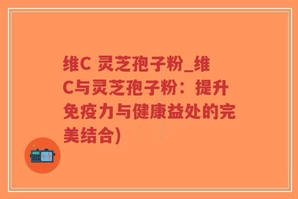 维C 灵芝孢子粉_维C与灵芝孢子粉：提升免疫力与健康益处的完美结合)