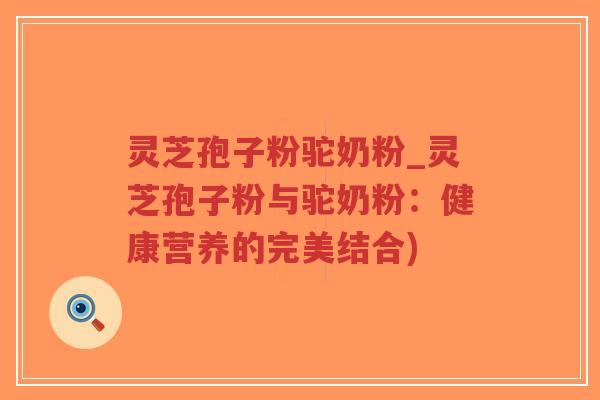 灵芝孢子粉驼奶粉_灵芝孢子粉与驼奶粉：健康营养的完美结合)