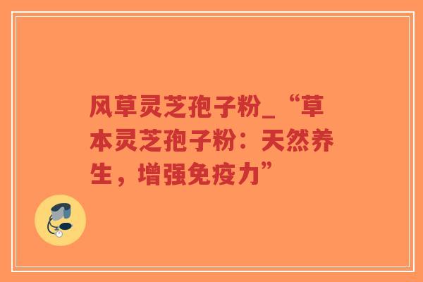风草灵芝孢子粉_“草本灵芝孢子粉:天然养生,增强免疫力” 风草灵芝孢子粉_“草本灵芝孢子粉:天然养生,增强免疫力”