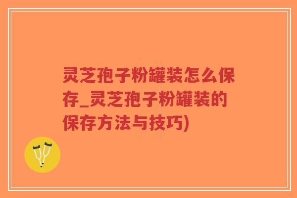 灵芝孢子粉罐装怎么保存_灵芝孢子粉罐装的保存方法与技巧)