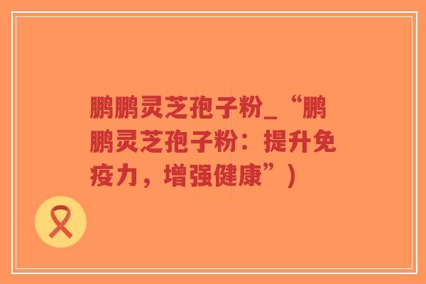 鹏鹏灵芝孢子粉_“鹏鹏灵芝孢子粉：提升免疫力，增强健康”)