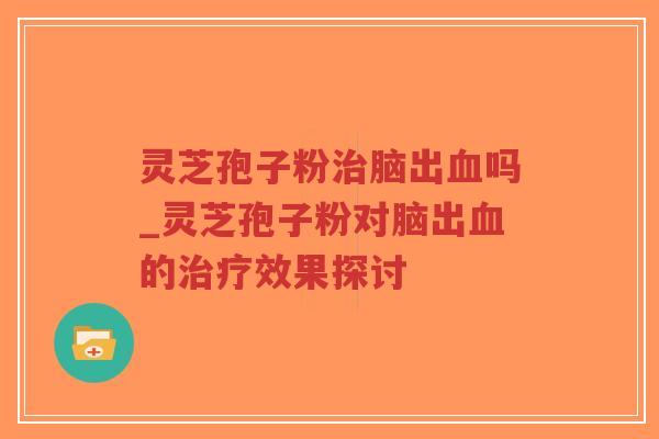灵芝孢子粉治脑出血吗_灵芝孢子粉对脑出血的治疗效果探讨