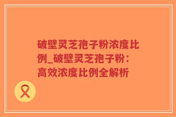 破壁灵芝孢子粉浓度比例_破壁灵芝孢子粉：高效浓度比例全解析