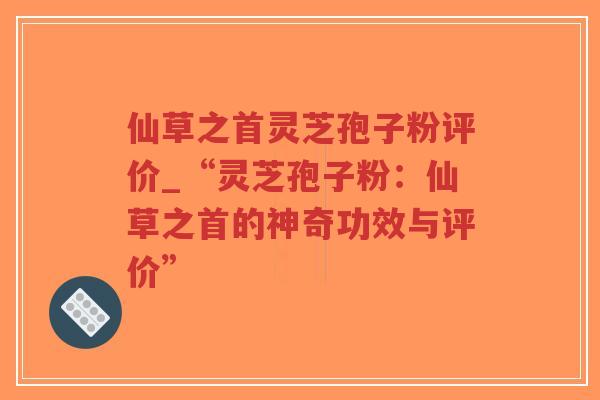 仙草之首灵芝孢子粉评价_“灵芝孢子粉：仙草之首的神奇功效与评价”