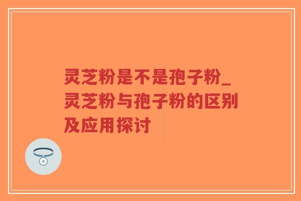 灵芝粉是不是孢子粉_灵芝粉与孢子粉的区别及应用探讨