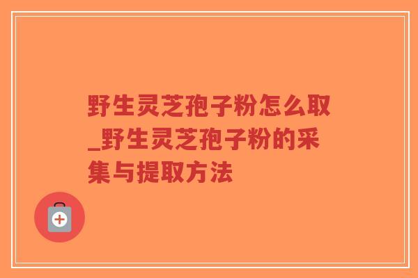 野生灵芝孢子粉怎么取_野生灵芝孢子粉的采集与提取方法