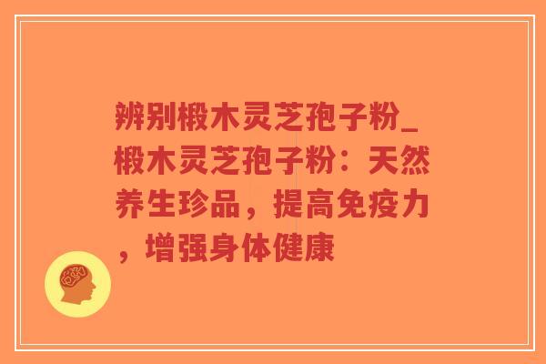 辨别椴木灵芝孢子粉_椴木灵芝孢子粉：天然养生珍品，提高免疫力，增强身体健康