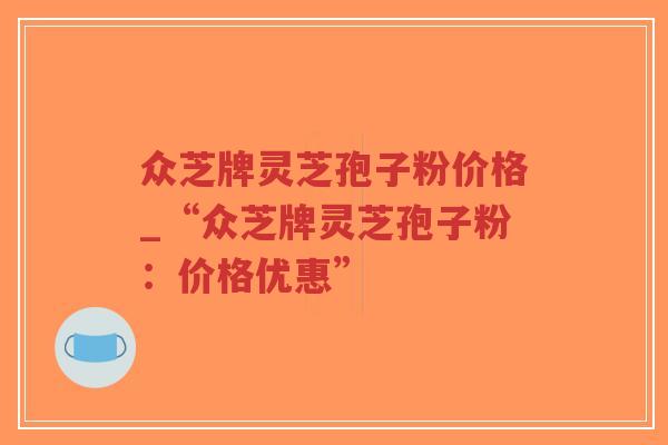 众芝牌灵芝孢子粉价格_“众芝牌灵芝孢子粉：价格优惠”