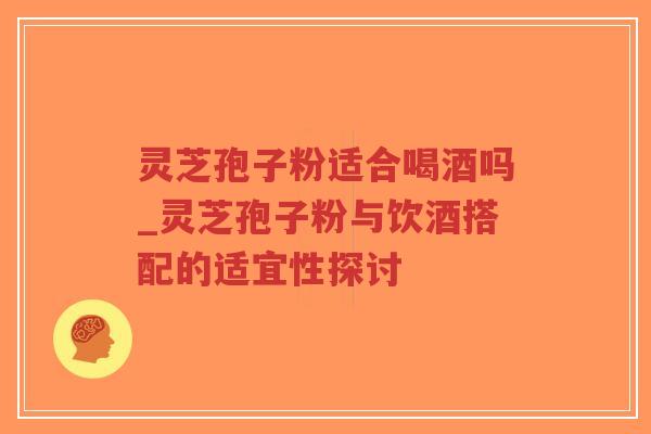 灵芝孢子粉适合喝酒吗_灵芝孢子粉与饮酒搭配的适宜性探讨